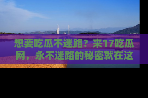 想要吃瓜不迷路?来17吃瓜网,永不迷路的秘密就在这里!