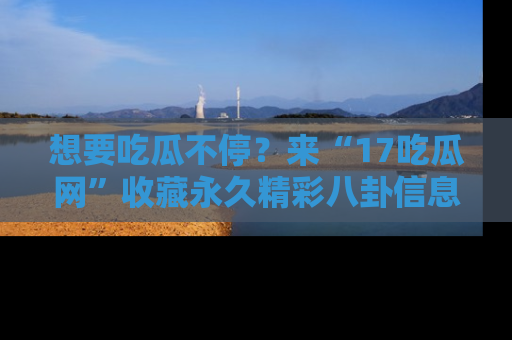 想要吃瓜不停?来“17吃瓜网”收藏永久精彩八卦信息!