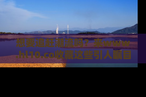 想要追赶潮流吗?来www.hl10.co收藏这些引人瞩目的新闻瞬间吧!