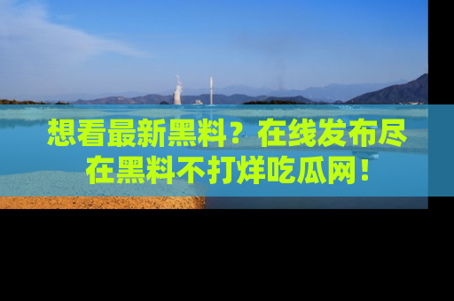 想看最新黑料?在线发布尽在黑料不打烊吃瓜网!