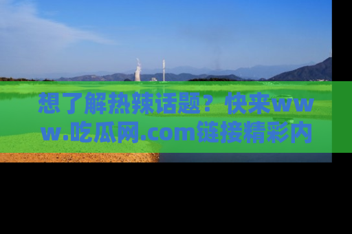 想了解热辣话题?快来www.吃瓜网.com链接精彩内容!