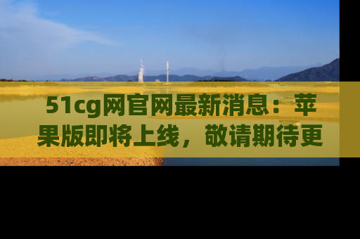 51cg网官网最新消息:苹果版即将上线,敬请期待更多吃瓜内容!