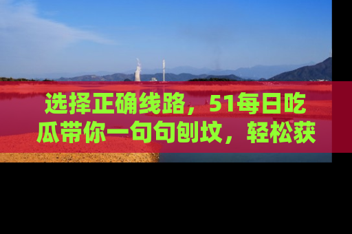 选择正确线路，51每日吃瓜带你一句句刨坟，轻松获取娱乐新资讯