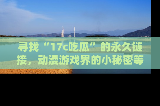 寻找“17c吃瓜”的永久链接,动漫游戏界的小秘密等你来揭秘!