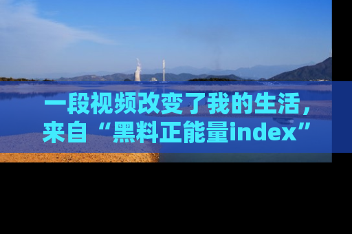 一段视频改变了我的生活,来自“黑料正能量index”的真实分享