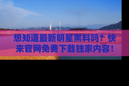 想知道最新明星黑料吗？快来官网免费下载独家内容！