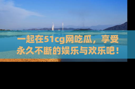 一起在51cg网吃瓜,享受永久不断的娱乐与欢乐吧!