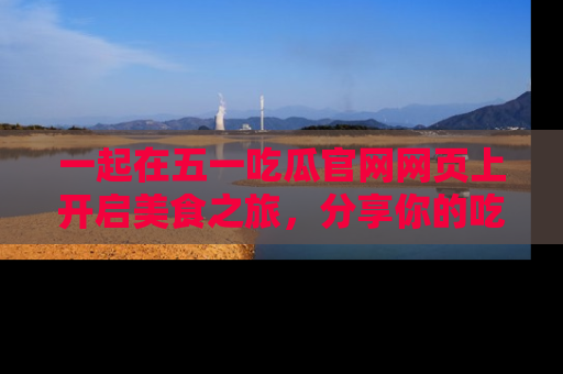 一起在五一吃瓜官网网页上开启美食之旅，分享你的吃瓜故事与精彩瞬间！