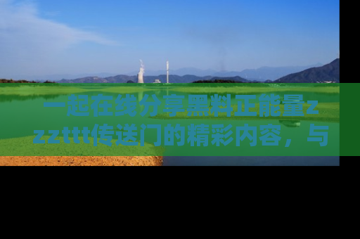 一起在线分享黑料正能量zzzttt传送门的精彩内容，与朋友互动！