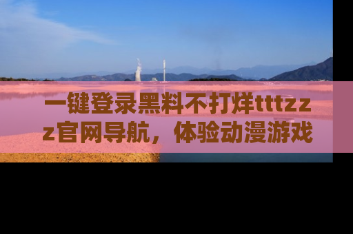 一键登录黑料不打烊tttzzz官网导航，体验动漫游戏风格黑料盛宴