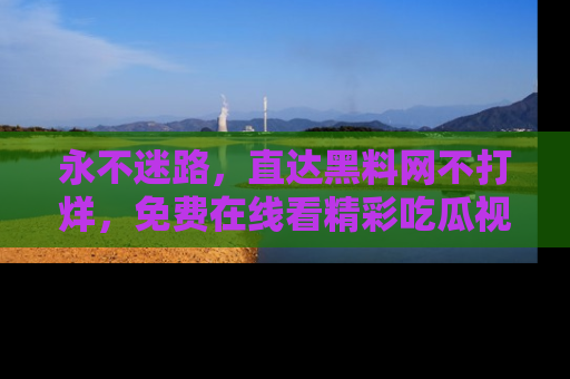 永不迷路，直达黑料网不打烊，免费在线看精彩吃瓜视频！