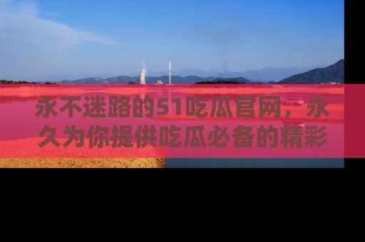 永不迷路的51吃瓜官网，永久为你提供吃瓜必备的精彩资讯