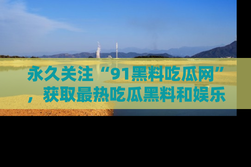 永久关注“91黑料吃瓜网”，获取最热吃瓜黑料和娱乐资讯