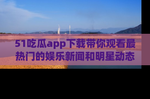 51吃瓜app下载带你观看最热门的娱乐新闻和明星动态