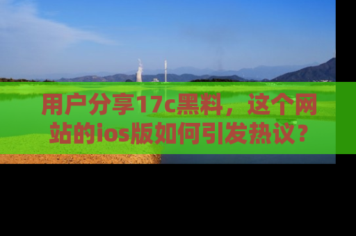 用户分享17c黑料，这个网站的ios版如何引发热议？