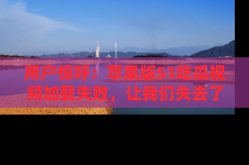 用户惊呼：苹果版51吃瓜视频加载失败，让我们失去了宝贵资源！
