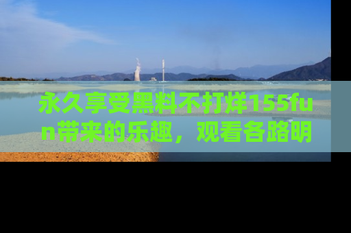 永久享受黑料不打烊155fun带来的乐趣，观看各路明星的内幕故事！