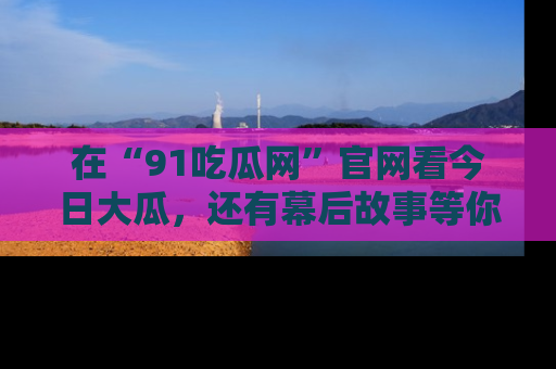 在“91吃瓜网”官网看今日大瓜，还有幕后故事等你来挖掘！