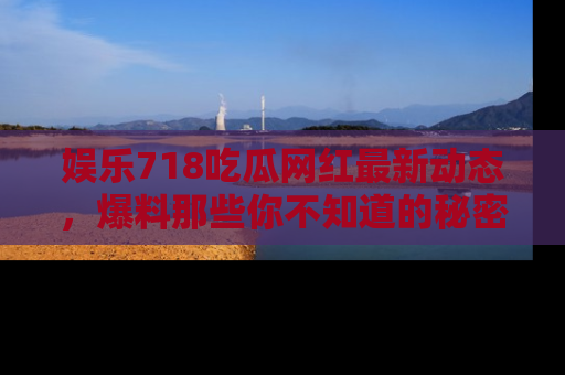 娱乐718吃瓜网红最新动态，爆料那些你不知道的秘密！
