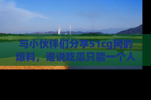 与小伙伴们分享51cg网的爆料，谁说吃瓜只能一个人？