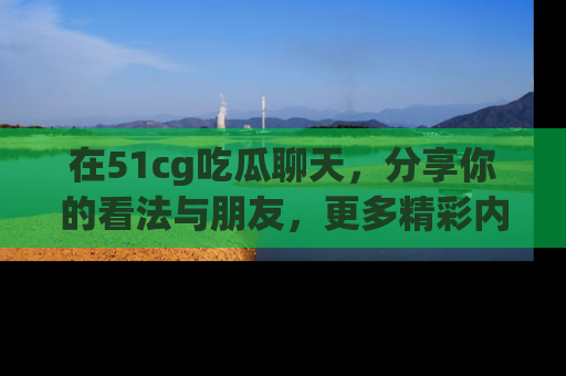 在51cg吃瓜聊天,分享你的看法与朋友,更多精彩内容请浏览网址www.51cg.com!