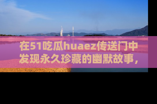 在51吃瓜huaez传送门中发现永久珍藏的幽默故事，瓜友们一起分享欢乐瞬间！