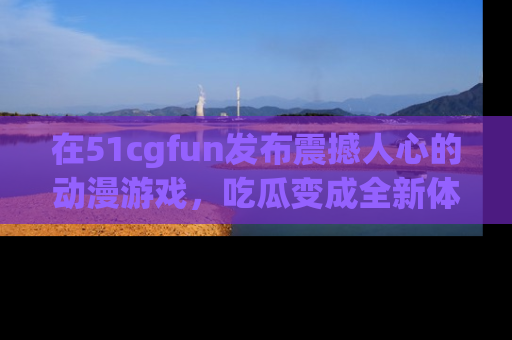 在51cgfun发布震撼人心的动漫游戏,吃瓜变成全新体验
