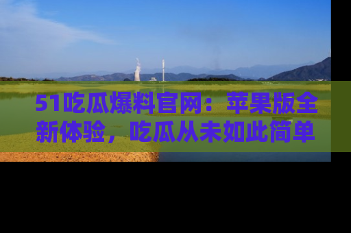 51吃瓜爆料官网:苹果版全新体验,吃瓜从未如此简单