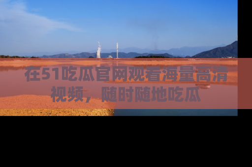 在51吃瓜官网观看海量高清视频，随时随地吃瓜