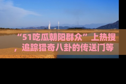 “51吃瓜朝阳群众”上热搜,追踪猎奇八卦的传送门等你点击!
