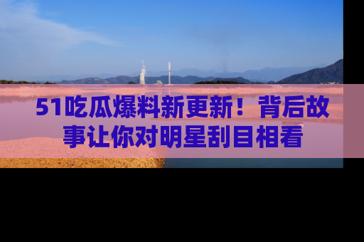 51吃瓜爆料新更新!背后故事让你对明星刮目相看