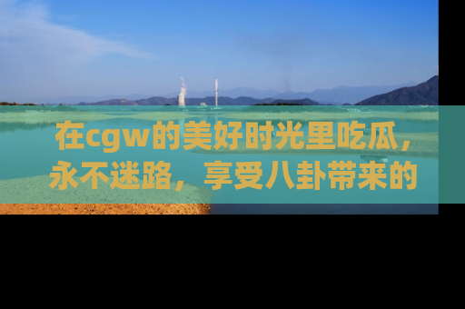 在cgw的美好时光里吃瓜，永不迷路，享受八卦带来的无限欢乐！