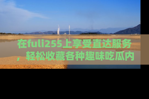 在fuli255上享受直达服务，轻松收藏各种趣味吃瓜内容，陪你欢笑！