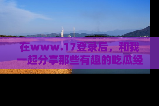 在www.17登录后，和我一起分享那些有趣的吃瓜经历吧！