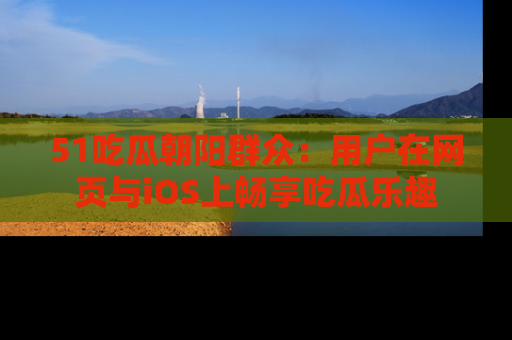 51吃瓜朝阳群众:用户在网页与iOS上畅享吃瓜乐趣