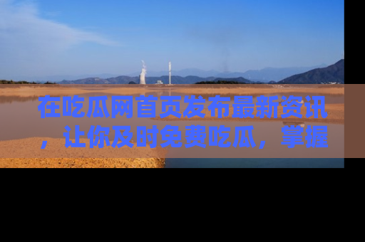 在吃瓜网首页发布最新资讯，让你及时免费吃瓜，掌握热点！