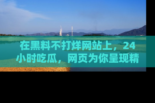 在黑料不打烊网站上，24小时吃瓜，网页为你呈现精彩内幕