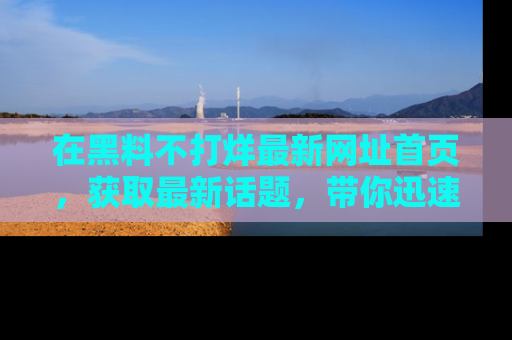 在黑料不打烊最新网址首页，获取最新话题，带你迅速了解娱乐圈大事！