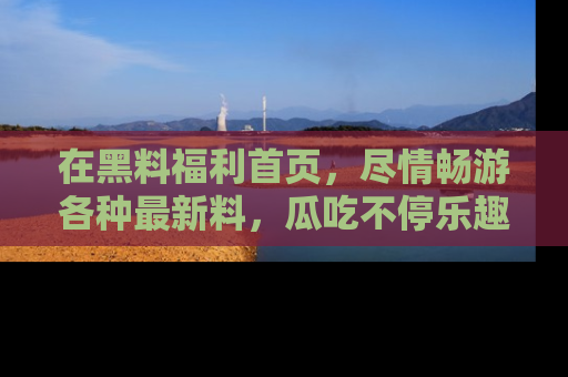 在黑料福利首页，尽情畅游各种最新料，瓜吃不停乐趣无穷！