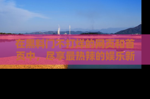 在黑料门不打烊的网页和首页中，尽享最热辣的娱乐新闻与八卦，快来围观！