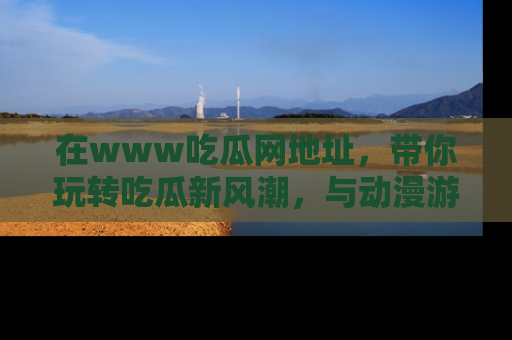 在www吃瓜网地址，带你玩转吃瓜新风潮，与动漫游戏角色共度精彩时光！