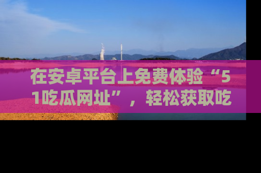 在安卓平台上免费体验“51吃瓜网址”，轻松获取吃瓜新鲜事！