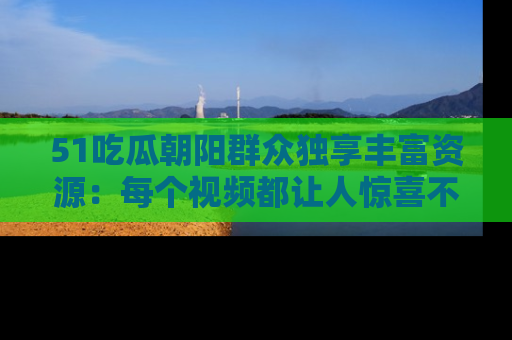 51吃瓜朝阳群众独享丰富资源:每个视频都让人惊喜不已!