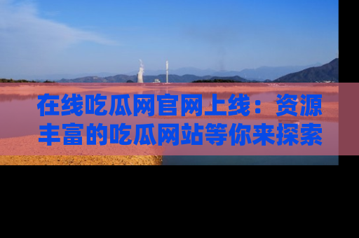 在线吃瓜网官网上线：资源丰富的吃瓜网站等你来探索