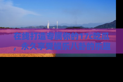 在线打造专属你的17c吃瓜，永久享受娱乐八卦的乐趣