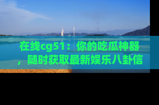 在线cg51：你的吃瓜神器，随时获取最新娱乐八卦信息。