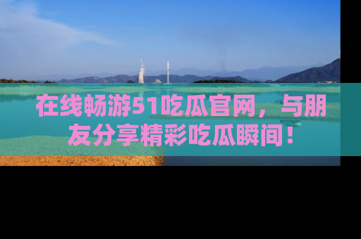 在线畅游51吃瓜官网，与朋友分享精彩吃瓜瞬间！