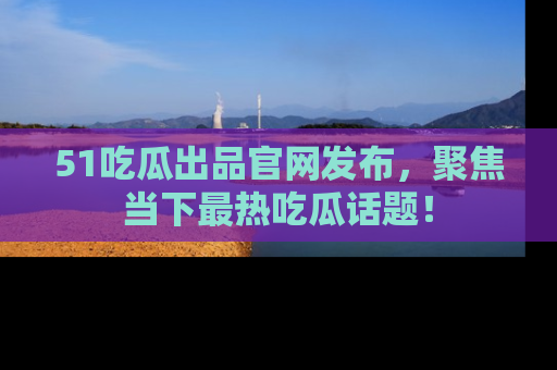 51吃瓜出品官网发布,聚焦当下最热吃瓜话题!