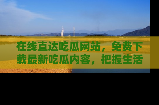 在线直达吃瓜网站,免费下载最新吃瓜内容,把握生活乐趣!