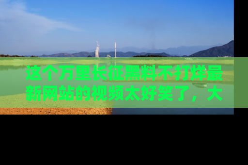 这个万里长征黑料不打烊最新网站的视频太好笑了，大家快来一起看吧！